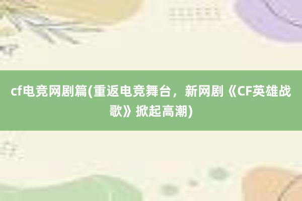 cf电竞网剧篇(重返电竞舞台，新网剧《CF英雄战歌》掀起高潮)