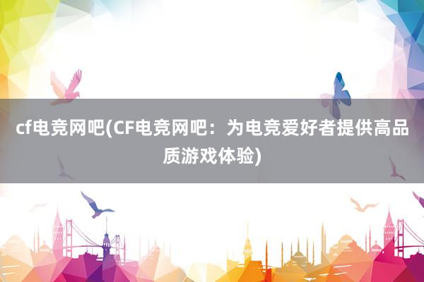 cf电竞网吧(CF电竞网吧：为电竞爱好者提供高品质游戏体验)