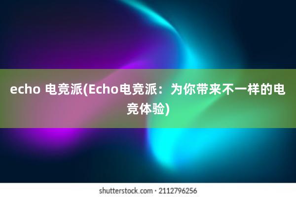 echo 电竞派(Echo电竞派：为你带来不一样的电竞体验)