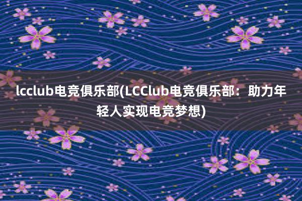 lcclub电竞俱乐部(LCClub电竞俱乐部：助力年轻人实现电竞梦想)