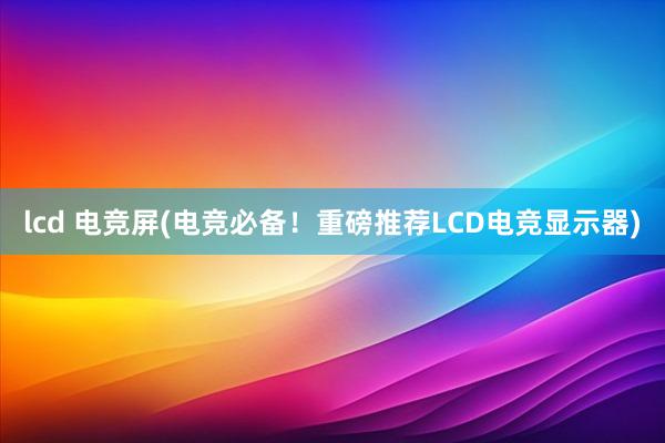 lcd 电竞屏(电竞必备！重磅推荐LCD电竞显示器)