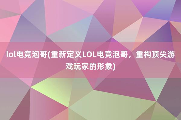 lol电竞泡哥(重新定义LOL电竞泡哥，重构顶尖游戏玩家的形象)