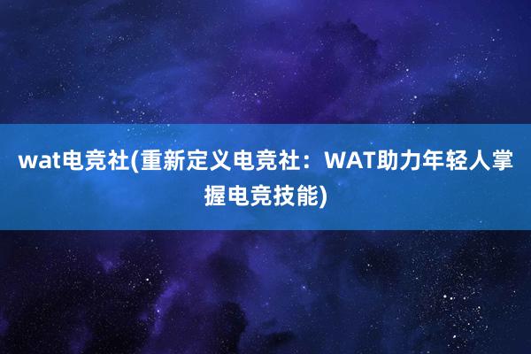 wat电竞社(重新定义电竞社：WAT助力年轻人掌握电竞技能)