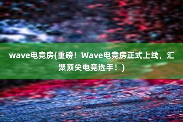 wave电竞房(重磅！Wave电竞房正式上线，汇聚顶尖电竞选手！)