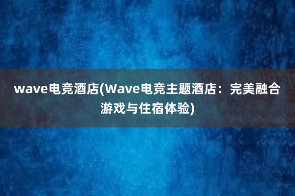 wave电竞酒店(Wave电竞主题酒店：完美融合游戏与住宿体验)