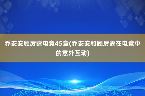 乔安安顾厉霆电竞45章(乔安安和顾厉霆在电竞中的意外互动)