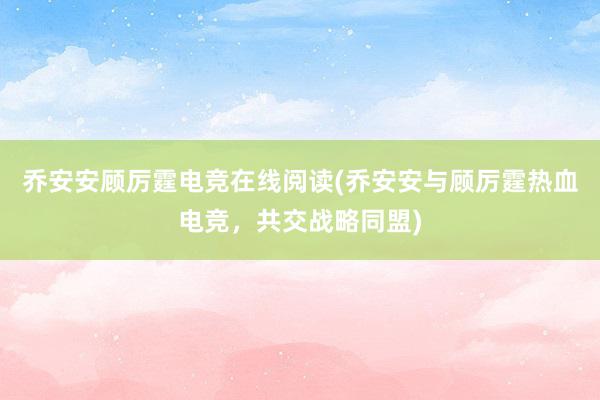 乔安安顾厉霆电竞在线阅读(乔安安与顾厉霆热血电竞，共交战略同盟)