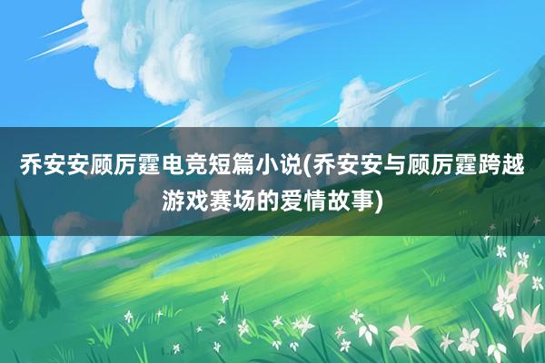 乔安安顾厉霆电竞短篇小说(乔安安与顾厉霆跨越游戏赛场的爱情故事)