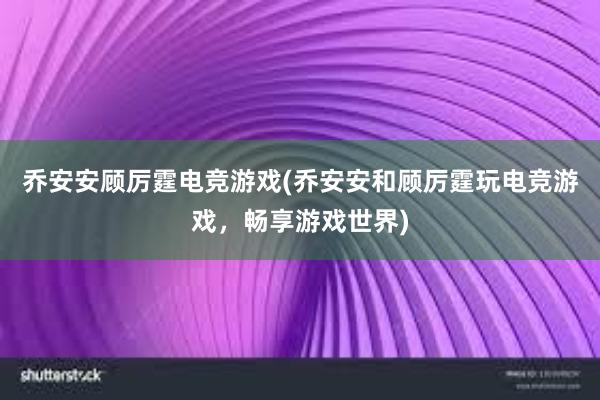 乔安安顾厉霆电竞游戏(乔安安和顾厉霆玩电竞游戏，畅享游戏世界)