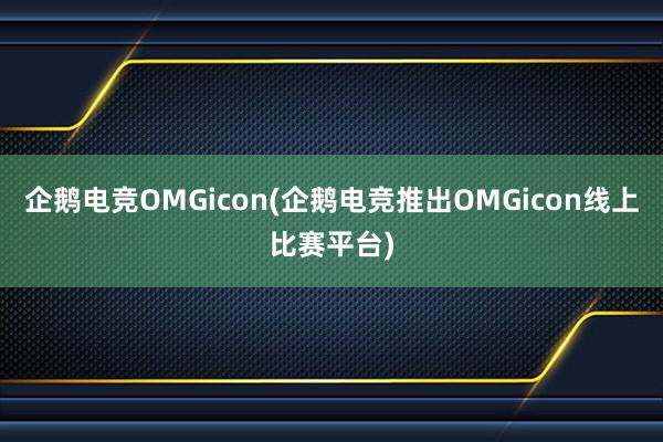 企鹅电竞OMGicon(企鹅电竞推出OMGicon线上比赛平台)