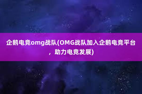 企鹅电竞omg战队(OMG战队加入企鹅电竞平台，助力电竞发展)