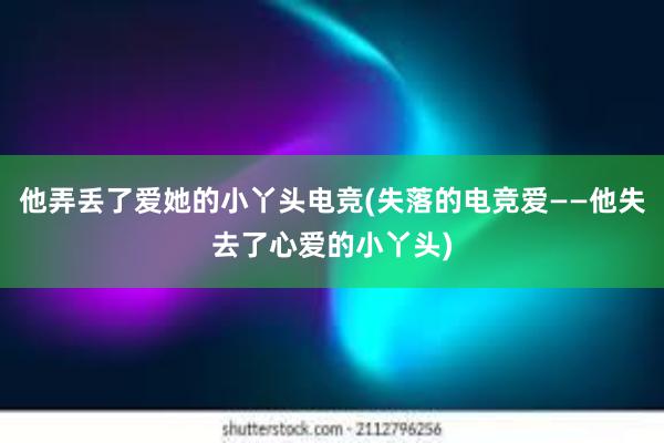 他弄丢了爱她的小丫头电竞(失落的电竞爱——他失去了心爱的小丫头)