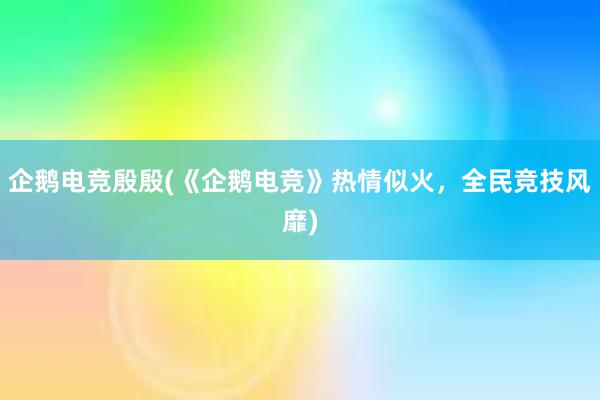 企鹅电竞殷殷(《企鹅电竞》热情似火，全民竞技风靡)