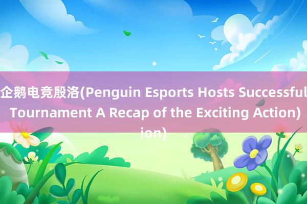 企鹅电竞殷洛(Penguin Esports Hosts Successful Tournament A Recap of the Exciting Action)