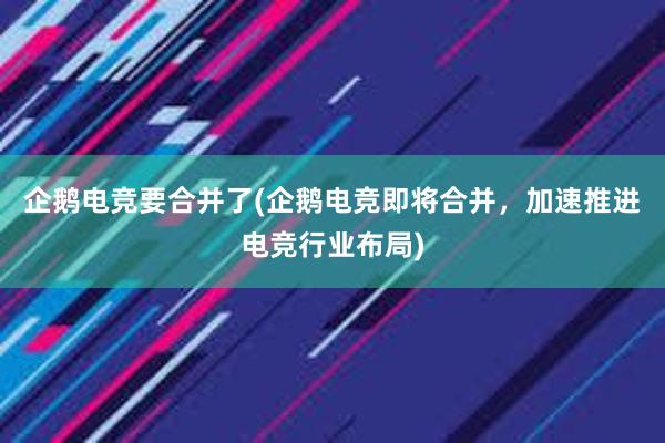 企鹅电竞要合并了(企鹅电竞即将合并，加速推进电竞行业布局)