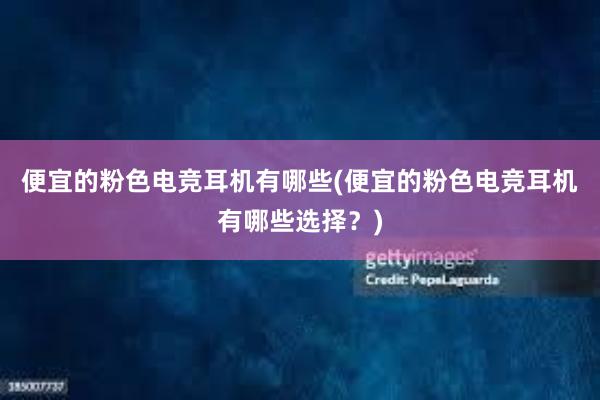 便宜的粉色电竞耳机有哪些(便宜的粉色电竞耳机有哪些选择？)