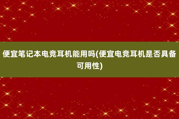 便宜笔记本电竞耳机能用吗(便宜电竞耳机是否具备可用性)