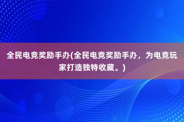 全民电竞奖励手办(全民电竞奖励手办，为电竞玩家打造独特收藏。)