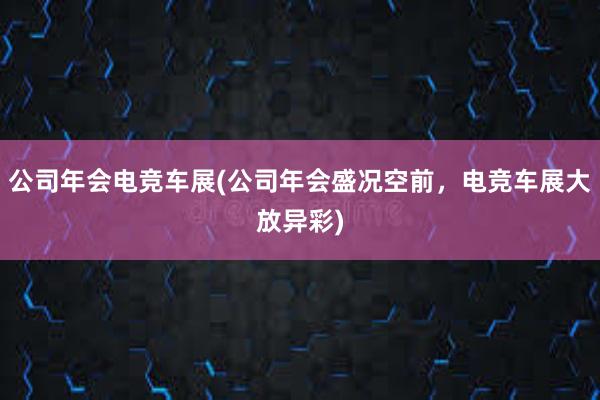 公司年会电竞车展(公司年会盛况空前，电竞车展大放异彩)