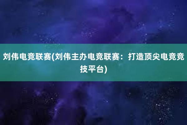 刘伟电竞联赛(刘伟主办电竞联赛：打造顶尖电竞竞技平台)