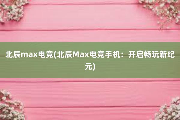 北辰max电竞(北辰Max电竞手机：开启畅玩新纪元)