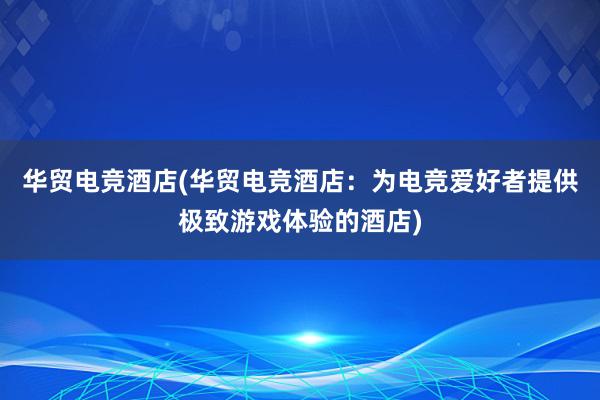 华贸电竞酒店(华贸电竞酒店：为电竞爱好者提供极致游戏体验的酒店)