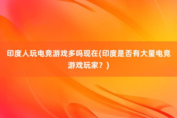 印度人玩电竞游戏多吗现在(印度是否有大量电竞游戏玩家？)