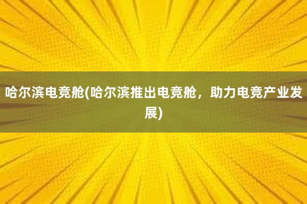 哈尔滨电竞舱(哈尔滨推出电竞舱，助力电竞产业发展)