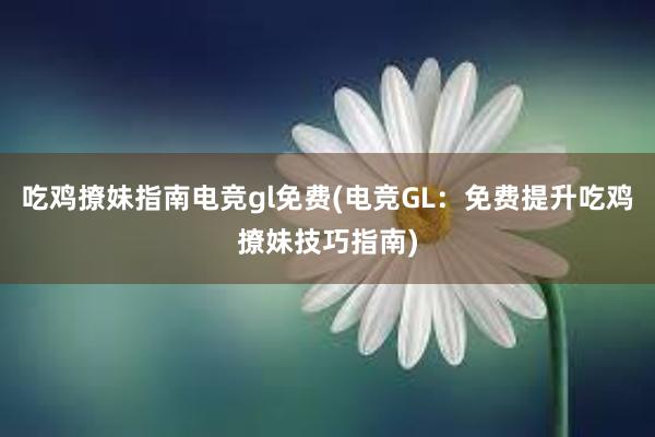 吃鸡撩妹指南电竞gl免费(电竞GL：免费提升吃鸡撩妹技巧指南)