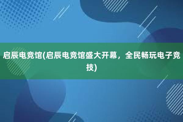 启辰电竞馆(启辰电竞馆盛大开幕，全民畅玩电子竞技)