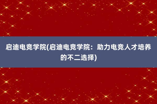 启迪电竞学院(启迪电竞学院：助力电竞人才培养的不二选择)