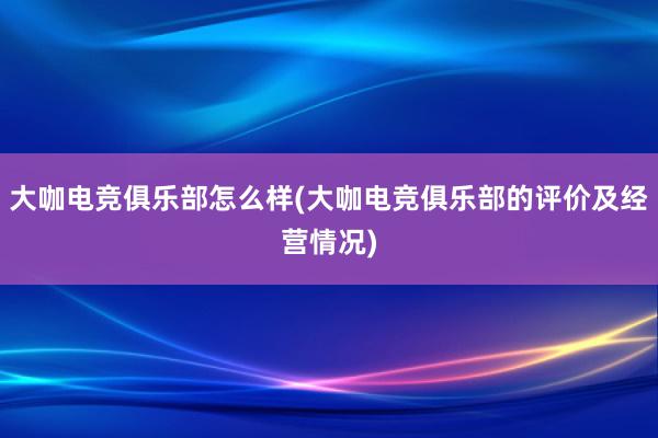 大咖电竞俱乐部怎么样(大咖电竞俱乐部的评价及经营情况)