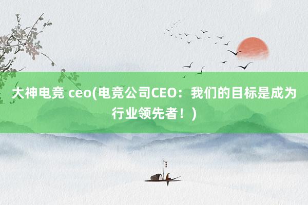 大神电竞 ceo(电竞公司CEO：我们的目标是成为行业领先者！)