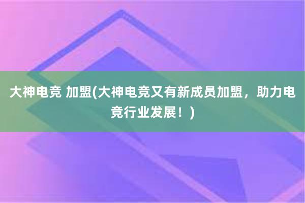 大神电竞 加盟(大神电竞又有新成员加盟，助力电竞行业发展！)