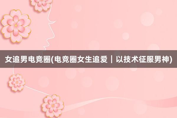 女追男电竞圈(电竞圈女生追爱┃以技术征服男神)