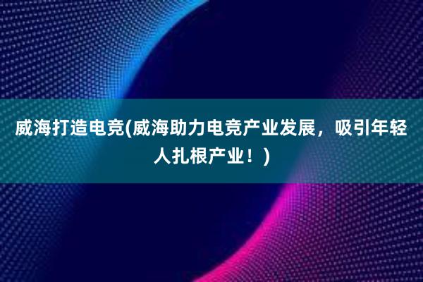 威海打造电竞(威海助力电竞产业发展，吸引年轻人扎根产业！)