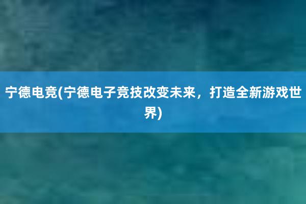 宁德电竞(宁德电子竞技改变未来，打造全新游戏世界)