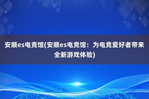 安顺es电竞馆(安顺es电竞馆：为电竞爱好者带来全新游戏体验)