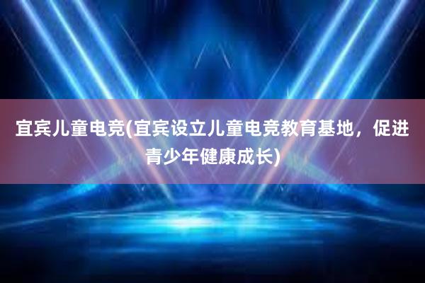 宜宾儿童电竞(宜宾设立儿童电竞教育基地，促进青少年健康成长)