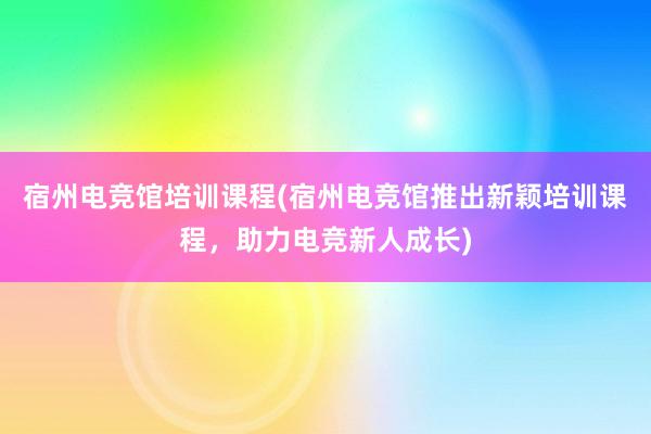 宿州电竞馆培训课程(宿州电竞馆推出新颖培训课程，助力电竞新人成长)