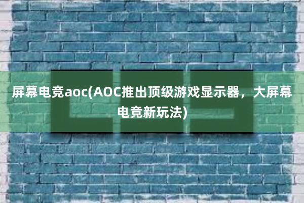 屏幕电竞aoc(AOC推出顶级游戏显示器，大屏幕电竞新玩法)