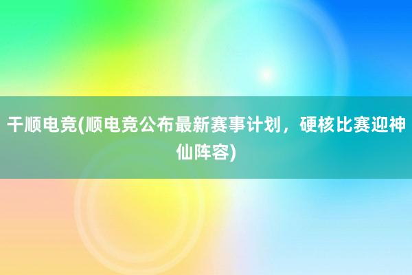 干顺电竞(顺电竞公布最新赛事计划，硬核比赛迎神仙阵容)