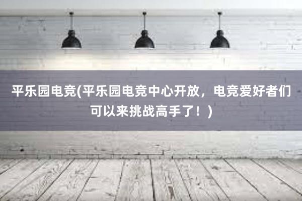 平乐园电竞(平乐园电竞中心开放，电竞爱好者们可以来挑战高手了！)