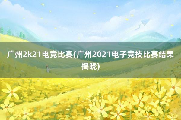 广州2k21电竞比赛(广州2021电子竞技比赛结果揭晓)