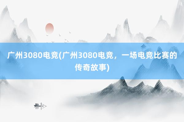 广州3080电竞(广州3080电竞，一场电竞比赛的传奇故事)