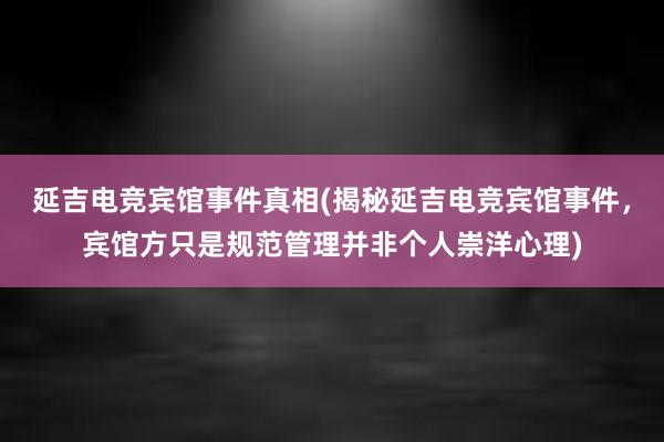 延吉电竞宾馆事件真相(揭秘延吉电竞宾馆事件，宾馆方只是规范管理并非个人崇洋心理)