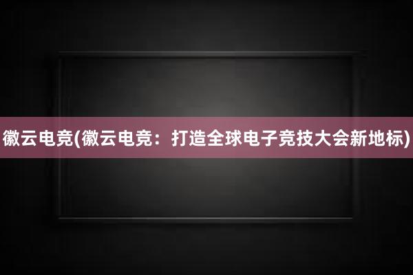 徽云电竞(徽云电竞：打造全球电子竞技大会新地标)