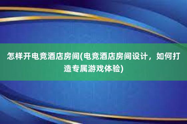 怎样开电竞酒店房间(电竞酒店房间设计，如何打造专属游戏体验)