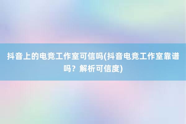 抖音上的电竞工作室可信吗(抖音电竞工作室靠谱吗？解析可信度)