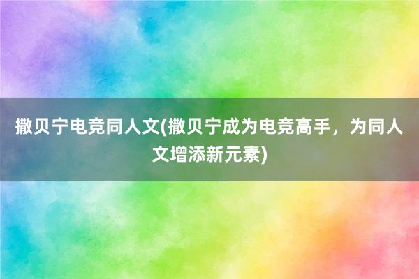 撒贝宁电竞同人文(撒贝宁成为电竞高手，为同人文增添新元素)